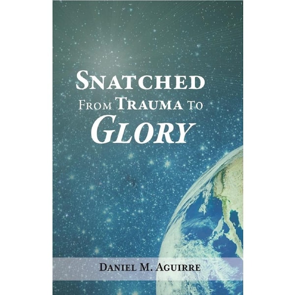Snatched from Trauma to Glory - Daniel M. Aguirre