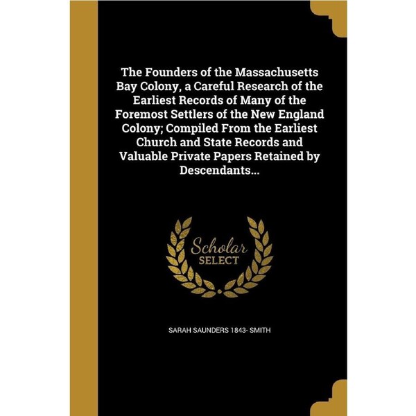 The Founders of the Massachusetts Bay Colony, a Careful Research of the Earliest Records of Many of the Foremost Settlers of the New England