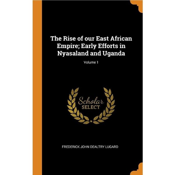 The Rise of our East African Empire; Early Efforts in Nyasaland and Uganda; Volume 1 - Frederick John Dealtry Lugard