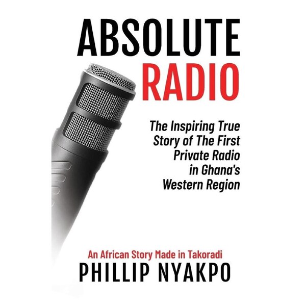 Absolute Radio: The Inspiring Story of the First Private Radio in Ghanas Western Region - Phillip Nyakpo