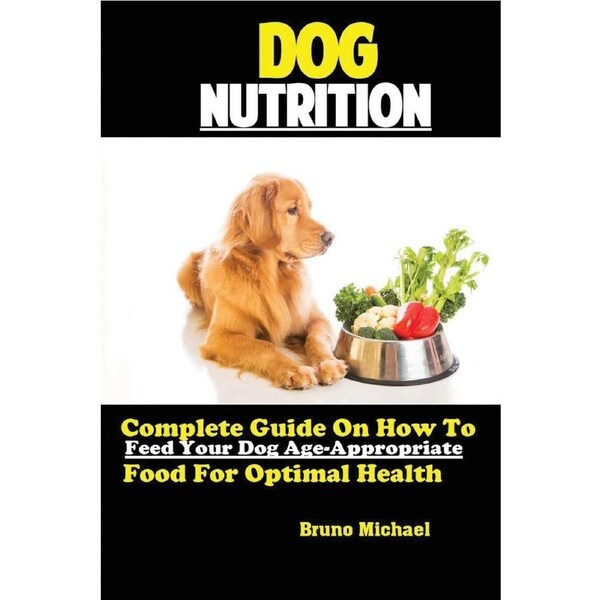 Dog Nutrition: Complete Guide On How To Feed Your Dog Age Appropriate Food For Optimal Health - Michael Bruno