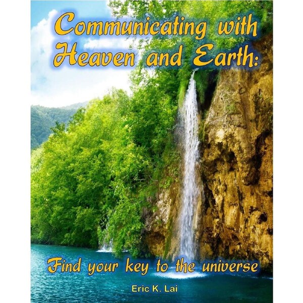 COMMUNICATING WITH HEAVEN AND EARTH: Find your key to the universe - Eric K. Lai